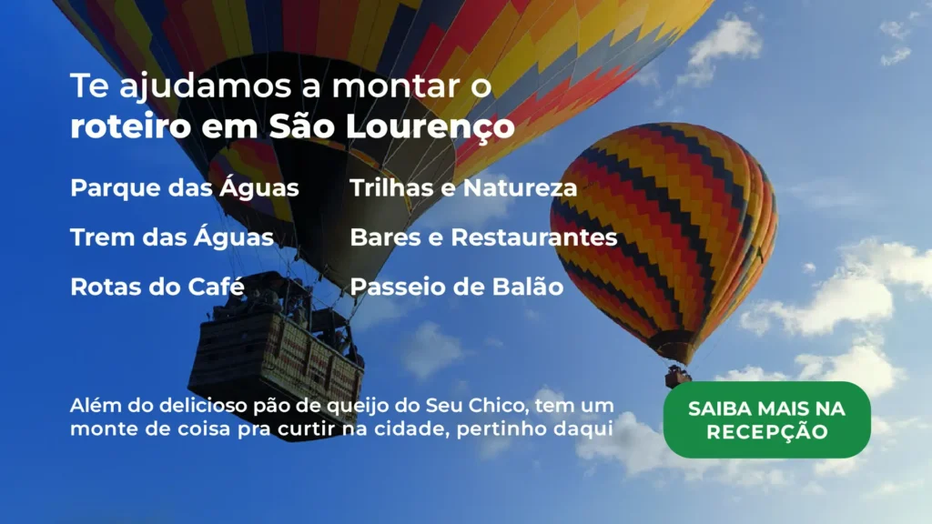Ao fundo, dois balões de ar quente voam no céu na cidade de São Lourenço. Sobre a imagem, o texto "TE AJUDAMOS A MONTAR O ROTEIRO EM SÃO LOURENÇO", seguido de seis opções de atividades "Parque das Águas, Trem das Águas, Rotas do Café, Trilhas e Natureza, Bares e Restaurantes e Passeio de Balão". Abaixo, "Além do delicioso pão de queijo do Seu Chico, tem um monte de coisa pra curtir na cidade, pertinho daqui", e um botão de redirecionamento ao WhatsApp na cor verde com "SAIBA MAIS NA RECEPÇÃO".